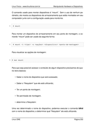 Linux Force – www.linuxforce.com.br Manipulando Hardware e Dispositivos
O comando usado para montar dispositivos é “mount”. Sem o uso de nenhum pa-
râmetro, ele mostra os dispositivos de armazenamento que estão montados em seu
computador junto com a conﬁguração usada para montá-los.
1 # mount
Para montar um dispositivo de armazenamento em seu ponto de montagem, o co-
mando “mount” pode ser usado da seguinte forma:
1 # mount -t <tipo > -o <opções> <dispositivo > <ponto -de-montagem >
Para visualizar as opções de montagem:
1 # man mount
Para que seja possível acessar o conteúdo de algum dispositivo precisamos de qua-
tro itens básicos:
• Saber o nome do dispositivo que será acessado;
• Saber o “ﬁlesystem” que ele está utilizando;
• Ter um ponto de montagem;
• Ter permissão de montagem.
• determine o ﬁlesystem:
Uma vez determinado o nome do dispositivo, podemos executar o comando blkid
com o nome do dispositivo, e determinar qual “ﬁlesystem” ele está utilizando.
Linux ONE Página 252
 