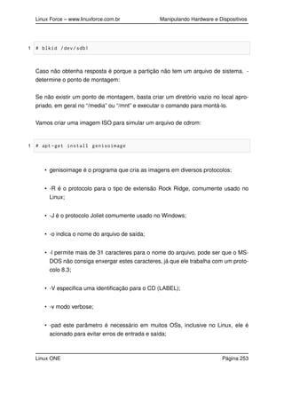 Linux Force – www.linuxforce.com.br Manipulando Hardware e Dispositivos
1 # blkid /dev/sdb1
Caso não obtenha resposta é porque a partição não tem um arquivo de sistema. -
determine o ponto de montagem:
Se não existir um ponto de montagem, basta criar um diretório vazio no local apro-
priado, em geral no “/media” ou “/mnt” e executar o comando para montá-lo.
Vamos criar uma imagem ISO para simular um arquivo de cdrom:
1 # apt -get install genisoimage
• genisoimage é o programa que cria as imagens em diversos protocolos;
• -R é o protocolo para o tipo de extensão Rock Ridge, comumente usado no
Linux;
• -J é o protocolo Joliet comumente usado no Windows;
• -o indica o nome do arquivo de saída;
• -l permite mais de 31 caracteres para o nome do arquivo, pode ser que o MS-
DOS não consiga enxergar estes caracteres, já que ele trabalha com um proto-
colo 8.3;
• -V especiﬁca uma identiﬁcação para o CD (LABEL);
• -v modo verbose;
• -pad este parâmetro é necessário em muitos OSs, inclusive no Linux, ele é
acionado para evitar erros de entrada e saída;
Linux ONE Página 253
 