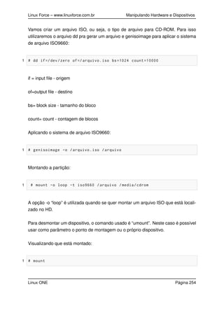 Linux Force – www.linuxforce.com.br Manipulando Hardware e Dispositivos
Vamos criar um arquivo ISO, ou seja, o tipo de arquivo para CD-ROM. Para isso
utilizaremos o arquivo dd pra gerar um arquivo e genisoimage para aplicar o sistema
de arquivo ISO9660:
1 # dd if=/dev/zero of=/ arquivo.iso bs=1024 count =10000
if = input ﬁle - origem
of=output ﬁle - destino
bs= block size - tamanho do bloco
count= count - contagem de blocos
Aplicando o sistema de arquivo ISO9660:
1 # genisoimage -o /arquivo.iso /arquivo
Montando a partição:
1 # mount -o loop -t iso9660 /arquivo /media/cdrom
A opção -o “loop” é utilizada quando se quer montar um arquivo ISO que está locali-
zado no HD.
Para desmontar um dispositivo, o comando usado é “umount”. Neste caso é possível
usar como parâmetro o ponto de montagem ou o próprio dispositivo.
Visualizando que está montado:
1 # mount
Linux ONE Página 254
 
