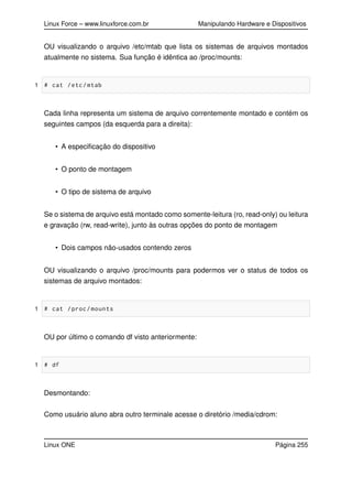Linux Force – www.linuxforce.com.br Manipulando Hardware e Dispositivos
OU visualizando o arquivo /etc/mtab que lista os sistemas de arquivos montados
atualmente no sistema. Sua função é idêntica ao /proc/mounts:
1 # cat /etc/mtab
Cada linha representa um sistema de arquivo correntemente montado e contém os
seguintes campos (da esquerda para a direita):
• A especiﬁcação do dispositivo
• O ponto de montagem
• O tipo de sistema de arquivo
Se o sistema de arquivo está montado como somente-leitura (ro, read-only) ou leitura
e gravação (rw, read-write), junto às outras opções do ponto de montagem
• Dois campos não-usados contendo zeros
OU visualizando o arquivo /proc/mounts para podermos ver o status de todos os
sistemas de arquivo montados:
1 # cat /proc/mounts
OU por último o comando df visto anteriormente:
1 # df
Desmontando:
Como usuário aluno abra outro terminale acesse o diretório /media/cdrom:
Linux ONE Página 255
 