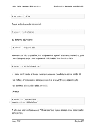 Linux Force – www.linuxforce.com.br Manipulando Hardware e Dispositivos
1 $ cd /media/cdrom
Agora tente desmontar como root:
1 # umount /media/cdrom
ou de forma equivalente:
1 # umount /arquivo.iso
Veriﬁque que não foi possível, isto porque existe alguém acessando o diretório, para
descobrir quais os processos que estão utilizando o /media/cdrom faça:
1 # fuser <arquivo/diretótio >
-i : pede conﬁrmação antes de matar um processo (usado junto com a opção -k).
-k : mata os processos que estão acessando o arquivo/diretório especiﬁcado.
-u : identiﬁca o usuário de cada processo.
Ou seja:
1 # fuser -u /media/cdrom
2 /media/cdrom 1350e(aluno)
A letra que aparece logo após o PID representa o tipo de acesso, onde podemos ter,
por exemplo:
Linux ONE Página 256
 