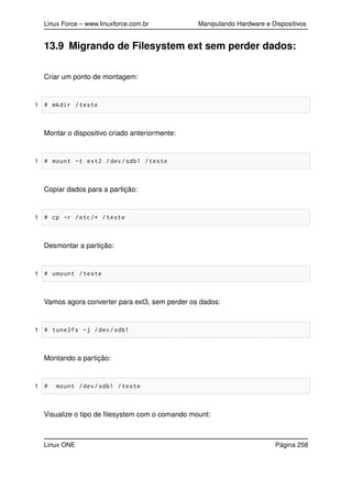 Linux Force – www.linuxforce.com.br Manipulando Hardware e Dispositivos
13.9 Migrando de Filesystem ext sem perder dados:
Criar um ponto de montagem:
1 # mkdir /teste
Montar o dispositivo criado anteriormente:
1 # mount -t ext2 /dev/sdb1 /teste
Copiar dados para a partição:
1 # cp -r /etc/* /teste
Desmontar a partição:
1 # umount /teste
Vamos agora converter para ext3, sem perder os dados:
1 # tune2fs -j /dev/sdb1
Montando a partição:
1 # mount /dev/sdb1 /teste
Visualize o tipo de ﬁlesystem com o comando mount:
Linux ONE Página 258
 
