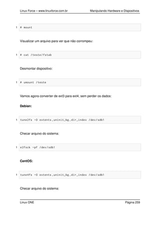Linux Force – www.linuxforce.com.br Manipulando Hardware e Dispositivos
1 # mount
Visualizar um arquivo para ver que não corrompeu:
1 # cat /teste/fstab
Desmontar dispositivo:
1 # umount /teste
Vamos agora converter de ext3 para ext4, sem perder os dados:
Debian:
1 tune2fs -O extents ,uninit_bg ,dir_index /dev/sdb1
Checar arquivo do sistema:
1 e2fsck -pf /dev/sdb1
CentOS:
1 tune4fs -O extents ,uninit_bg ,dir_index /dev/sdb1
Checar arquivo do sistema:
Linux ONE Página 259
 