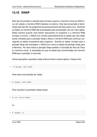 Linux Force – www.linuxforce.com.br Manipulando Hardware e Dispositivos
13.10 SWAP
Este tipo de partição é utilizado para fornecer suporte a memória virtual ao GNU/Li-
nux em adição a memória RAM instalada no sistema. Este tipo de partição é identi-
ﬁcado pelo tipo 82 nos programas de particionamento de disco para Linux. Somente
os dados na memória RAM são processados pelo processador, por ser mais rápida.
Desta maneira quando você estiver executando um programa e a memória RAM
começar a encher, o GNU/Linux moverá automaticamente os dados que não estão
sendo utilizados para a partição Swap e libera a memória RAM para continuar car-
regando os dados necessários pelo programa. Quando os dados movidos para a
partição Swap são solicitados, o GNU/Linux move os dados da partição Swap para
a Memória. Por este motivo a partição Swap também é chamada de Área de Troca
ou memória virtual. A velocidade em que os dados são movimentados da memória
RAM para a partição é muito alta.
Vamos aproveitar a partição criada anteriormente e vamos aplicar o Swap à ela:
1 # mkswap /dev/sdb2
Ative essa nova partição de “swap”:
1 # swapon /dev/sdb2
Para visualizar as partições swaps ativas:
1 # cat /proc/swaps
ou
1 # swapon -s
Linux ONE Página 262
 