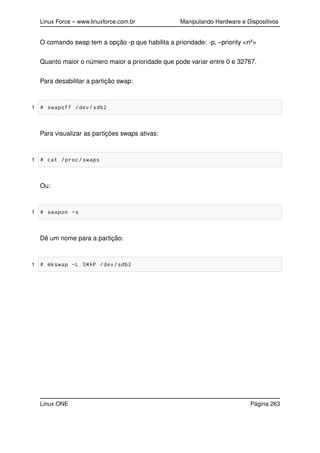Linux Force – www.linuxforce.com.br Manipulando Hardware e Dispositivos
O comando swap tem a opção -p que habilita a prioridade: -p, –priority <nº>
Quanto maior o número maior a prioridade que pode variar entre 0 e 32767.
Para desabilitar a partição swap:
1 # swapoff /dev/sdb2
Para visualizar as partições swaps ativas:
1 # cat /proc/swaps
Ou:
1 # swapon -s
Dê um nome para a partição:
1 # mkswap -L SWAP /dev/sdb2
Linux ONE Página 263
 