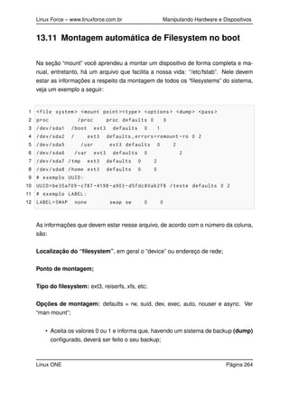 Linux Force – www.linuxforce.com.br Manipulando Hardware e Dispositivos
13.11 Montagem automática de Filesystem no boot
Na seção “mount” você aprendeu a montar um dispositivo de forma completa e ma-
nual, entretanto, há um arquivo que facilita a nossa vida: “/etc/fstab”. Nele devem
estar as informações a respeito da montagem de todos os “ﬁlesystems” do sistema,
veja um exemplo a seguir:
1 <file system > <mount point ><type > <options > <dump > <pass >
2 proc /proc proc defaults 0 0
3 /dev/sda1 /boot ext3 defaults 0 1
4 /dev/sda2 / ext3 defaults ,errors=remount -ro 0 2
5 /dev/sda5 /usr ext3 defaults 0 2
6 /dev/sda6 /var ext3 defaults 0 2
7 /dev/sda7 /tmp ext3 defaults 0 2
8 /dev/sda8 /home ext3 defaults 0 0
9 # exemplo UUID:
10 UUID=be35a709 -c787 -4198-a903 -d5fdc80ab2f8 /teste defaults 0 2
11 # exemplo LABEL:
12 LABEL=SWAP none swap sw 0 0
As informações que devem estar nesse arquivo, de acordo com o número da coluna,
são:
Localização do “ﬁlesystem”, em geral o “device” ou endereço de rede;
Ponto de montagem;
Tipo do ﬁlesystem: ext3, reiserfs, xfs, etc;
Opções de montagem: defaults = rw, suid, dev, exec, auto, nouser e async. Ver
“man mount”;
• Aceita os valores 0 ou 1 e informa que, havendo um sistema de backup (dump)
conﬁgurado, deverá ser feito o seu backup;
Linux ONE Página 264
 