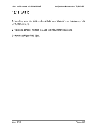 Linux Force – www.linuxforce.com.br Manipulando Hardware e Dispositivos
13.12 LAB10
1- A partição swap não está sendo montada automaticamente na inicialização, crie
um LABEL para ela.
2- Coloque-a para ser montada toda vez que máquina for inicializada.
3- Monte a partição swap agora.
Linux ONE Página 267
 
