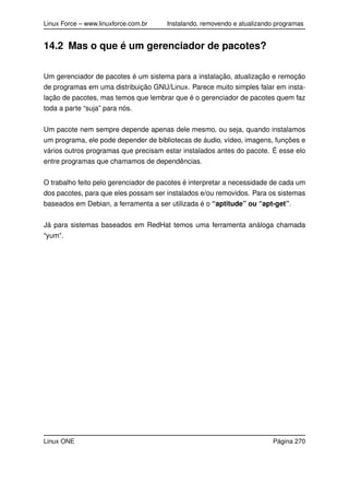 Linux Force – www.linuxforce.com.br Instalando, removendo e atualizando programas
14.2 Mas o que é um gerenciador de pacotes?
Um gerenciador de pacotes é um sistema para a instalação, atualização e remoção
de programas em uma distribuição GNU/Linux. Parece muito simples falar em insta-
lação de pacotes, mas temos que lembrar que é o gerenciador de pacotes quem faz
toda a parte “suja” para nós.
Um pacote nem sempre depende apenas dele mesmo, ou seja, quando instalamos
um programa, ele pode depender de bibliotecas de áudio, vídeo, imagens, funções e
vários outros programas que precisam estar instalados antes do pacote. É esse elo
entre programas que chamamos de dependências.
O trabalho feito pelo gerenciador de pacotes é interpretar a necessidade de cada um
dos pacotes, para que eles possam ser instalados e/ou removidos. Para os sistemas
baseados em Debian, a ferramenta a ser utilizada é o “aptitude” ou “apt-get”.
Já para sistemas baseados em RedHat temos uma ferramenta análoga chamada
“yum”.
Linux ONE Página 270
 
