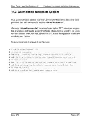 Linux Force – www.linuxforce.com.br Instalando, removendo e atualizando programas
14.3 Gerenciando pacotes no Debian:
Para gerenciarmos os pacotes no Debian, primeiramente devemos selecionar os re-
positórios para isso editaremos o arquivo “/etc/apt/sources.list”.
O arquivo “/etc/apt/sources.list” contém os locais onde o “APT” encontrará os paco-
tes, a versão da distribuição que será veriﬁcada (stable, testing, unstable) e a seção
que será copiada (main, non-free, contrib, non-US). Essas deﬁnições são usadas em
um GNU/Linux Debian.
Segue um exemplo de arquivo de conﬁguração:
1 # vim /etc/apt/sources.list
2 #mirros de segurança
3 deb http :// security.debian.org/ squeeze/updates main contrib
4 deb -src http :// security.debian.org/ squeeze/updates main contrib
5 #mirros oficiais
6 deb ftp://ftp.br.debian.org/debian/ squeeze main contrib non -free
7 deb http :// linorg.usp.br/debian/ squeeze main contrib non -free
8 #mirror multimidia
9 deb http ://debian -multimedia.org/ squeeze main
Linux ONE Página 271
 