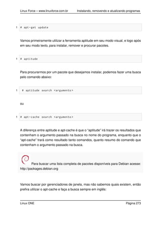 Linux Force – www.linuxforce.com.br Instalando, removendo e atualizando programas
1 # apt -get update
Vamos primeiramente utilizar a ferramenta aptitude em seu modo visual, e logo após
em seu modo texto, para instalar, remover e procurar pacotes.
1 # aptitude
Para procurarmos por um pacote que desejamos instalar, podemos fazer uma busca
pelo comando abaixo:
1 # aptitude search <argumento >
ou
1 # apt -cache search <argumento >
A diferença entre aptitude e apt-cache é que o “aptitude” irá trazer os resultados que
contenham o argumento passado na busca no nome do programa, enquanto que o
“apt-cache” trará como resultado tanto comandos, quanto resumo do comando que
contenham o argumento passado na busca.
Para buscar uma lista completa de pacotes disponíveis para Debian acesse:
http://packages.debian.org
Vamos buscar por gerenciadores de janela, mas não sabemos quais existem, então
preﬁra utilizar o apt-cache e faça a busca sempre em inglês:
Linux ONE Página 273
 