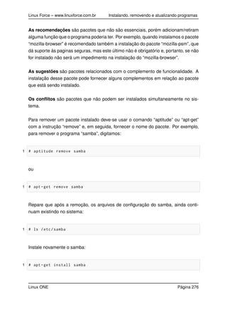 Linux Force – www.linuxforce.com.br Instalando, removendo e atualizando programas
As recomendações são pacotes que não são essenciais, porém adicionam/retiram
alguma função que o programa poderia ter. Por exemplo, quando instalamos o pacote
“mozilla-browser” é recomendado também a instalação do pacote “mozilla-psm”, que
dá suporte às paginas seguras, mas este último não é obrigatório e, portanto, se não
for instalado não será um impedimento na instalação do “mozilla-browser”.
As sugestões são pacotes relacionados com o complemento de funcionalidade. A
instalação desse pacote pode fornecer alguns complementos em relação ao pacote
que está sendo instalado.
Os conﬂitos são pacotes que não podem ser instalados simultaneamente no sis-
tema.
Para remover um pacote instalado deve-se usar o comando “aptitude” ou “apt-get”
com a instrução “remove” e, em seguida, fornecer o nome do pacote. Por exemplo,
para remover o programa “samba”, digitamos:
1 # aptitude remove samba
ou
1 # apt -get remove samba
Repare que após a remoção, os arquivos de conﬁguração do samba, ainda conti-
nuam existindo no sistema:
1 # ls /etc/samba
Instale novamente o samba:
1 # apt -get install samba
Linux ONE Página 276
 