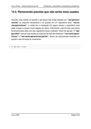 Linux Force – www.linuxforce.com.br Instalando, removendo e atualizando programas
14.5 Removendo pacotes que não serão mais usados
Quando você instala um pacote o apt busca das fontes listadas em "/etc/apt/sour-
ces.list" os arquivos necessários e os guarda em um repositório local "/var/ca-
che/apt/archives/", e então faz a instalação Em algum tempo o repositório local
pode crescer e ocupar muito espaço em disco. Felizmente o apt fornece uma ótima
ferramenta para lidar com seu repositório local,o métodos "clean"do apt-get. O "apt-
get clean" remove tudo exceto os arquivos de lock dos diretórios "/var/cache/apt/ar-
chives/" e "/var/cache/apt/archives/partial/". Assim, se você precisar reinstalar um
pacote o apt irá buscá-lo novamente.
1 # apt -get clean
Linux ONE Página 278
 