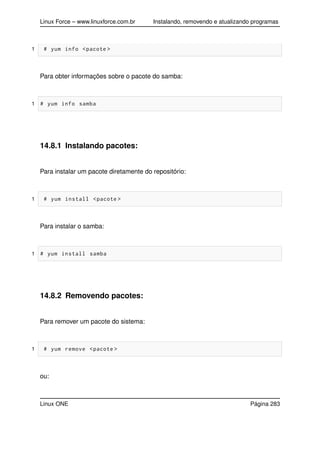 Linux Force – www.linuxforce.com.br Instalando, removendo e atualizando programas
1 # yum info <pacote >
Para obter informações sobre o pacote do samba:
1 # yum info samba
14.8.1 Instalando pacotes:
Para instalar um pacote diretamente do repositório:
1 # yum install <pacote >
Para instalar o samba:
1 # yum install samba
14.8.2 Removendo pacotes:
Para remover um pacote do sistema:
1 # yum remove <pacote >
ou:
Linux ONE Página 283
 