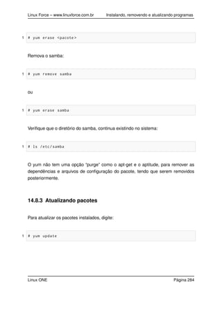Linux Force – www.linuxforce.com.br Instalando, removendo e atualizando programas
1 # yum erase <pacote >
Remova o samba:
1 # yum remove samba
ou
1 # yum erase samba
Veriﬁque que o diretório do samba, continua existindo no sistema:
1 # ls /etc/samba
O yum não tem uma opção “purge” como o apt-get e o aptitude, para remover as
dependências e arquivos de conﬁguração do pacote, tendo que serem removidos
posteriormente.
14.8.3 Atualizando pacotes
Para atualizar os pacotes instalados, digite:
1 # yum update
Linux ONE Página 284
 