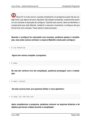 Linux Force – www.linuxforce.com.br Compilando Programas
Dica LPI: é muito comum, quando compilamos um programa a partir de seu có-
digo fonte, que alguns de seus requisitos não estejam presentes, ocasionando assim
um erro durante a execução do conﬁgure. Quando isso ocorrer, deve-se identiﬁcar o
componente que está faltando, instalá-lo e executar novamente o conﬁgure até que
ele termine com sucesso. Fique atento á esse processo.
Quando o conﬁgure for executado com sucesso, podemos passar à compila-
ção, mas antes vamos conhecer o arquivo Makeﬁle criado pelo conﬁgure:
1 # vim Makefile
Agora sim vamos compilar o programa:
1 # make
Se não der nenhum erro de compilação, podemos prosseguir com a instala-
ção:
1 # make install
Se tudo ocorreu bem, já é possível utilizar o novo aplicativo:
1 # nmap 192.168.200.254
Após compilarmos o programa, podemos remover os arquivos binários e de
objetos que foram criados durante a compilação:
Linux ONE Página 290
 