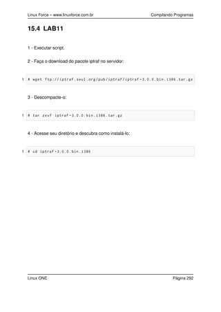 Linux Force – www.linuxforce.com.br Compilando Programas
15.4 LAB11
1 - Executar script.
2 - Faça o download do pacote iptraf no servidor:
1 # wget ftp:// iptraf.seul.org/pub/iptraf/iptraf -3.0.0. bin.i386.tar.gz
3 - Descompacte-o:
1 # tar zxvf iptraf -3.0.0. bin.i386.tar.gz
4 - Acesse seu diretório e descubra como instalá-lo:
1 # cd iptraf -3.0.0. bin.i386
Linux ONE Página 292
 
