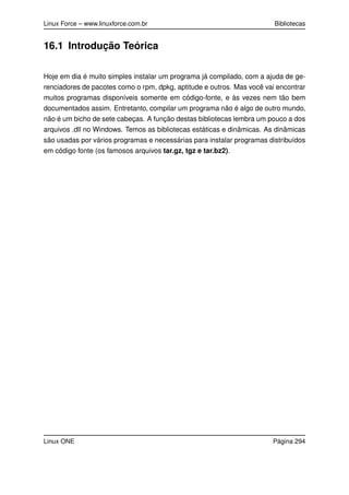 Linux Force – www.linuxforce.com.br Bibliotecas
16.1 Introdução Teórica
Hoje em dia é muito simples instalar um programa já compilado, com a ajuda de ge-
renciadores de pacotes como o rpm, dpkg, aptitude e outros. Mas você vai encontrar
muitos programas disponíveis somente em código-fonte, e às vezes nem tão bem
documentados assim. Entretanto, compilar um programa não é algo de outro mundo,
não é um bicho de sete cabeças. A função destas bibliotecas lembra um pouco a dos
arquivos .dll no Windows. Temos as bibliotecas estáticas e dinâmicas. As dinâmicas
são usadas por vários programas e necessárias para instalar programas distribuídos
em código fonte (os famosos arquivos tar.gz, tgz e tar.bz2).
Linux ONE Página 294
 