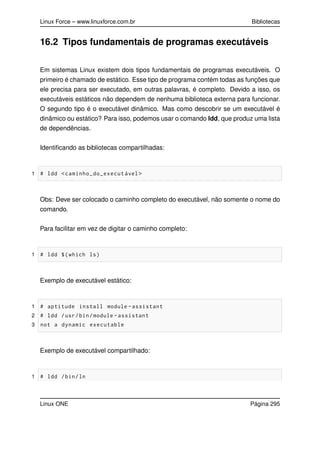 Linux Force – www.linuxforce.com.br Bibliotecas
16.2 Tipos fundamentais de programas executáveis
Em sistemas Linux existem dois tipos fundamentais de programas executáveis. O
primeiro é chamado de estático. Esse tipo de programa contém todas as funções que
ele precisa para ser executado, em outras palavras, é completo. Devido a isso, os
executáveis estáticos não dependem de nenhuma biblioteca externa para funcionar.
O segundo tipo é o executável dinâmico. Mas como descobrir se um executável é
dinâmico ou estático? Para isso, podemos usar o comando ldd, que produz uma lista
de dependências.
Identiﬁcando as bibliotecas compartilhadas:
1 # ldd <caminho_do_executável >
Obs: Deve ser colocado o caminho completo do executável, não somente o nome do
comando.
Para facilitar em vez de digitar o caminho completo:
1 # ldd $(which ls)
Exemplo de executável estático:
1 # aptitude install module -assistant
2 # ldd /usr/bin/module -assistant
3 not a dynamic executable
Exemplo de executável compartilhado:
1 # ldd /bin/ln
Linux ONE Página 295
 