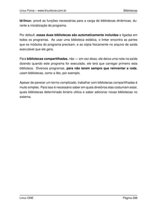 Linux Force – www.linuxforce.com.br Bibliotecas
ld-linux: provê as funções necessárias para a carga de bibliotecas dinâmicas, du-
rante a inicialização do programa.
Por default, essas duas bibliotecas são automaticamente incluídas e ligadas em
todos os programas. Ao usar uma biblioteca estática, o linker encontra as partes
que os módulos do programa precisam, e as cópia ﬁsicamente no arquivo de saída
executável que ele gera.
Para bibliotecas compartilhadas, não — em vez disso, ele deixa uma nota na saída
dizendo quando este programa for executado, ele terá que carregar primeiro esta
biblioteca. Diversos programas, para não terem sempre que reinventar a roda,
usam bibliotecas, como a libc, por exemplo.
Apesar de parecer um termo complicado, trabalhar com bibliotecas compartilhadas é
muito simples. Para isso é necessário saber em quais diretórios elas costumam estar,
quais bibliotecas determinado binário utiliza e saber adicionar novas bibliotecas no
sistema.
Linux ONE Página 298
 