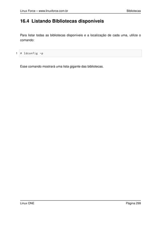 Linux Force – www.linuxforce.com.br Bibliotecas
16.4 Listando Bibliotecas disponíveis
Para listar todas as bibliotecas disponíveis e a localização de cada uma, utilize o
comando:
1 # ldconfig -p
Esse comando mostrará uma lista gigante das bibliotecas.
Linux ONE Página 299
 