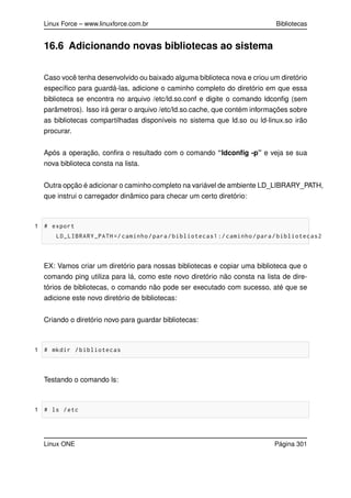 Linux Force – www.linuxforce.com.br Bibliotecas
16.6 Adicionando novas bibliotecas ao sistema
Caso você tenha desenvolvido ou baixado alguma biblioteca nova e criou um diretório
especíﬁco para guardá-las, adicione o caminho completo do diretório em que essa
biblioteca se encontra no arquivo /etc/ld.so.conf e digite o comando ldconﬁg (sem
parâmetros). Isso irá gerar o arquivo /etc/ld.so.cache, que contém informações sobre
as bibliotecas compartilhadas disponíveis no sistema que ld.so ou ld-linux.so irão
procurar.
Após a operação, conﬁra o resultado com o comando “ldconﬁg -p” e veja se sua
nova biblioteca consta na lista.
Outra opção é adicionar o caminho completo na variável de ambiente LD_LIBRARY_PATH,
que instrui o carregador dinâmico para checar um certo diretório:
1 # export
LD_LIBRARY_PATH =/ caminho/para/bibliotecas1 :/ caminho/para/bibliotecas2
EX: Vamos criar um diretório para nossas bibliotecas e copiar uma biblioteca que o
comando ping utiliza para lá, como este novo diretório não consta na lista de dire-
tórios de bibliotecas, o comando não pode ser executado com sucesso, até que se
adicione este novo diretório de bibliotecas:
Criando o diretório novo para guardar bibliotecas:
1 # mkdir /bibliotecas
Testando o comando ls:
1 # ls /etc
Linux ONE Página 301
 