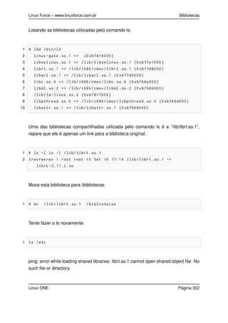 Linux Force – www.linuxforce.com.br Bibliotecas
Listando as bibliotecas utilizadas pelo comando ls:
1 # ldd /bin/ls
2 linux -gate.so.1 => (0 xb7816000)
3 libselinux.so.1 => /lib/libselinux.so.1 (0 xb77e1000)
4 librt.so.1 => /lib/i686/cmov/librt.so.1 (0 xb77d8000)
5 libacl.so.1 => /lib/libacl.so.1 (0 xb77d0000)
6 libc.so.6 => /lib/i686/cmov/libc.so.6 (0 xb768a000)
7 libdl.so.2 => /lib/i686/cmov/libdl.so.2 (0 xb7686000)
8 /lib/ld-linux.so.2 (0 xb7817000)
9 libpthread.so.0 => /lib/i686/cmov/libpthread.so.0 (0 xb766d000)
10 libattr.so.1 => /lib/libattr.so.1 (0 xb7668000)
Uma das bibliotecas compartilhadas utilizada pelo comando ls é a “/lib/librt.so.1”,
repare que ele é apenas um link para a biblioteca original:
1 # ls -l ls -l /lib/librt.so.1
2 lrwxrwxrwx 1 root root 15 Set 16 17:14 /lib/librt.so.1 ->
librt -2.11.2. so
Mova esta biblioteca para /bibliotecas
1 # mv /lib/librt.so.1 /bibliotecas
Tente fazer o ls novamente:
1 ls /etc
ping: error while loading shared libraries: librt.so.1 cannot open shared object ﬁle: No
such ﬁle or directory
Linux ONE Página 302
 