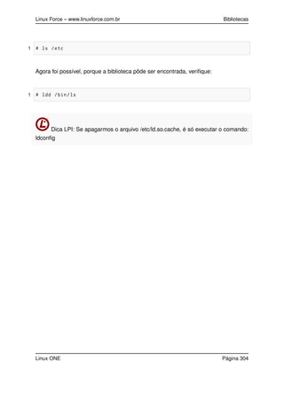 Linux Force – www.linuxforce.com.br Bibliotecas
1 # ls /etc
Agora foi possível, porque a biblioteca pôde ser encontrada, veriﬁque:
1 # ldd /bin/ls
Dica LPI: Se apagarmos o arquivo /etc/ld.so.cache, é só executar o comando:
ldconﬁg
Linux ONE Página 304
 