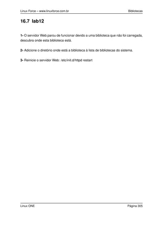 Linux Force – www.linuxforce.com.br Bibliotecas
16.7 lab12
1- O servidor Web parou de funcionar devido a uma biblioteca que não foi carregada,
descubra onde esta biblioteca está.
2- Adicione o diretório onde está a biblioteca à lista de bibliotecas do sistema.
3- Reinicie o servidor Web: /etc/init.d/httpd restart
Linux ONE Página 305
 