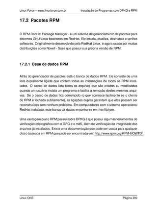 Linux Force – www.linuxforce.com.br Instalação de Programas com DPKG e RPM
17.2 Pacotes RPM
O RPM RedHat Package Manager - é um sistema de gerenciamento de pacotes para
sistemas GNU/Linux baseados em RedHat. Ele instala, atualiza, desinstala e veriﬁca
softwares. Originalmente desenvolvido pela RedHat Linux, é agora usado por muitas
distribuições como Novell - Suse que possui sua própria versão de RPM.
17.2.1 Base de dados RPM
Atrás do gerenciador de pacotes está o banco de dados RPM. Ele consiste de uma
lista duplamente ligada que contém todas as informações de todos os RPM insta-
lados. O banco de dados lista todos os arquivos que são criados ou modiﬁcados
quando um usuário instala um programa e facilita a remoção destes mesmos arqui-
vos. Se o banco de dados ﬁca corrompido (o que acontece facilmente se o cliente
de RPM é fechado subitamente), as ligações duplas garantem que eles possam ser
reconstruídos sem nenhum problema. Em computadores com o sistema operacional
RedHat instalado, este banco da dados encontra-se em /var/lib/rpm.
Uma vantagem que o RPM possui sobre DPKG é que possui algumas ferramentas de
veriﬁcação criptográﬁca com o GPG e o md5, além de veriﬁcação de integridade dos
arquivos já instalados. Existe uma documentação que pode ser usada para qualquer
distro baseada em RPM que pode ser encontrada em: http://www.rpm.org/RPM-HOWTO/.
Linux ONE Página 309
 