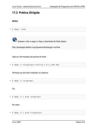 Linux Force – www.linuxforce.com.br Instalação de Programas com DPKG e RPM
17.3 Prática Dirigida
DPKG
1 # dpkg --help
Acesse o site a seguir e faça o download do ﬂash player:
http://packages.debian.org/squeeze/ﬂashplugin-nonfree
Veja as informações do pacote do ﬂash:
1 # dpkg -I flashplugin -nonfree_2 .8.2 _i386.deb
Veriﬁque se ele está instalado no sistema:
1 # dpkg -l <programa >
Ou:
1 # dpkg -l | grep <programa >
No caso:
1 # dpkg -l | grep flashplayer
Linux ONE Página 310
 