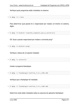 Linux Force – www.linuxforce.com.br Instalação de Programas com DPKG e RPM
Veriﬁque quais programas estão instalados no sistema:
1 # dpkg -l | less
Para determinar qual pacote foi o responsável por instalar um binário no sistema,
digite:
1 # dpkg -S $(which <caminho_completo_para_o_binário >)
EX: Qual o pacote responsável por instalar o comando ping?
1 # dpkg -S $(which ping)
Veriﬁque o status de um pacote instalado:
1 # dpkg -s coreutils
Instale o programa ﬂashplayer.
1 # dpkg -i flashplugin -nonfree_2 .8.2 _i386.deb
Veriﬁque que o ﬂashplayer foi instalado:
1 # dpkg -l flashplugin -nonfree_2 .8.2 _i386.deb
Determine onde estão instalados todos os arquivos do aplicativo ﬂashplayer:
Linux ONE Página 311
 