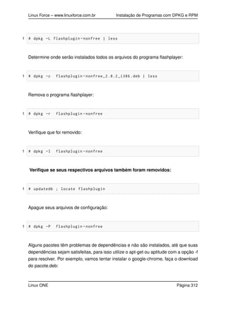 Linux Force – www.linuxforce.com.br Instalação de Programas com DPKG e RPM
1 # dpkg -L flashplugin -nonfree | less
Determine onde serão instalados todos os arquivos do programa ﬂashplayer:
1 # dpkg -c flashplugin -nonfree_2 .8.2 _i386.deb | less
Remova o programa ﬂashplayer:
1 # dpkg -r flashplugin -nonfree
Veriﬁque que foi removido:
1 # dpkg -l flashplugin -nonfree
Veriﬁque se seus respectivos arquivos também foram removidos:
1 # updatedb ; locate flashplugin
Apague seus arquivos de conﬁguração:
1 # dpkg -P flashplugin -nonfree
Alguns pacotes têm problemas de dependências e não são instalados, até que suas
dependências sejam satisfeitas, para isso utilize o apt-get ou aptitude com a opção -f
para resolver. Por exemplo, vamos tentar instalar o google-chrome, faça o download
do pacote.deb:
Linux ONE Página 312
 