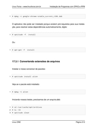 Linux Force – www.linuxforce.com.br Instalação de Programas com DPKG e RPM
1 # dpkg -i google -chrome -stable_current_i386.deb
O aplicativo não pode ser instalado porque existem pré-requisitos para sua instala-
ção, para resolver estas dependências automaticamente, digite:
1 # aptitude -f install
Ou:
1 # apt -get -f install
17.3.1 Convertendo extensões de arquivos
Instalar o nosso conversor de pacotes:
1 # aptitude install alien
Veja se o pacote está instalado:
1 # dpkg -l alien
Iniciando nossos testes, precisamos de um arquivo.deb:
1 # cd /var/cache/apt/archives
2 # ls -lh
3 # aptitude clean
Linux ONE Página 313
 