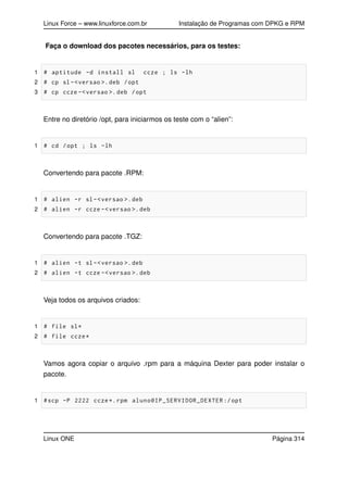 Linux Force – www.linuxforce.com.br Instalação de Programas com DPKG e RPM
Faça o download dos pacotes necessários, para os testes:
1 # aptitude -d install sl ccze ; ls -lh
2 # cp sl-<versao >.deb /opt
3 # cp ccze -<versao >.deb /opt
Entre no diretório /opt, para iniciarmos os teste com o “alien”:
1 # cd /opt ; ls -lh
Convertendo para pacote .RPM:
1 # alien -r sl-<versao >.deb
2 # alien -r ccze -<versao >.deb
Convertendo para pacote .TGZ:
1 # alien -t sl-<versao >.deb
2 # alien -t ccze -<versao >.deb
Veja todos os arquivos criados:
1 # file sl*
2 # file ccze*
Vamos agora copiar o arquivo .rpm para a máquina Dexter para poder instalar o
pacote.
1 #scp -P 2222 ccze*.rpm aluno@IP_SERVIDOR_DEXTER :/opt
Linux ONE Página 314
 