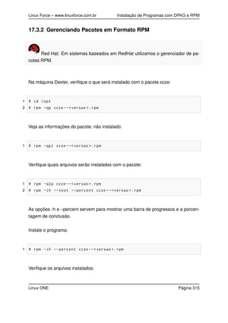 Linux Force – www.linuxforce.com.br Instalação de Programas com DPKG e RPM
17.3.2 Gerenciando Pacotes em Formato RPM
Red Hat: Em sistemas baseados em RedHat utilizamos o gerenciador de pa-
cotes RPM.
Na máquina Dexter, veriﬁque o que será instalado com o pacote ccze:
1 # cd /opt
2 # rpm -qp ccze --<versao >.rpm
Veja as informações do pacote, não instalado:
1 # rpm -qpi ccze --<versao >.rpm
Veriﬁque quais arquivos serão instalados com o pacote:
1 # rpm -qlp ccze --<versao >.rpm
2 # rpm -ih --test --percent ccze --<versao >.rpm
As opções -h e –percent servem para mostrar uma barra de progressos e a porcen-
tagem de conclusão.
Instale o programa:
1 # rpm -ih --percent ccze --<versao >.rpm
Veriﬁque os arquivos instalados:
Linux ONE Página 315
 