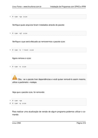Linux Force – www.linuxforce.com.br Instalação de Programas com DPKG e RPM
1 # rpm -qa ccze
Veriﬁque quais arquivos foram instalados através do pacote:
1 # rpm -ql ccze
Veriﬁque o que será efetuado ao removermos o pacote ccze:
1 # rpm -e --test ccze
Agora remova o ccze:
1 # rpm -e ccze
Obs.: se o pacote tiver dependências e você quiser removê-lo assim mesmo,
utilize o parâmetro –nodeps.
Veja que o pacote ccze, foi removido:
1 # rpm -qa
2 # rpm -q ccze
Para realizar uma atualização de versão de algum programa podemos utilizar o co-
mando:
Linux ONE Página 316
 