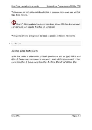 Linux Force – www.linuxforce.com.br Instalação de Programas com DPKG e RPM
Veriﬁque que os log’s estão saindo coloridos, o comando ccze serve para veriﬁcar
log’s desta maneira.
Dica LPI: O comando tail mostra por padrão as últimas 10 linhas de um arquivo,
e em conjunto com a opção -f veriﬁca em tempo real.
Veriﬁque novamente a integridade de todos os pacotes instalados no sistema:
1 # rpm -Va
Algumas siglas da checagem:
S ﬁle Size differs M Mode differs (includes permissions and ﬁle type) 5 MD5 sum
differs D Device major/minor number mismatch L readLink(2) path mismatch U User
ownership differs G Group ownership differs T mTime differs P caPabilities differ
Linux ONE Página 318
 
