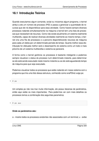 Linux Force – www.linuxforce.com.br Gerenciamento de Processos
18.1 Introdução Teórica
Quando executamos algum comando, script ou iniciamos algum programa, o kernel
atribui a ele um número de processo (PID) e passa a gerenciar a quantidade de re-
cursos que ele irá disponibilizar para essa atividade. Como haverá sempre diversos
processos rodando simultaneamente na máquina o kernel tem uma lista de proces-
sos que necessitam de recursos. Como não existe atualmente um sistema realmente
multitarefa, capaz de realizar diversas atividades realmente ao mesmo tempo, o ker-
nel cria uma ﬁla de processos e a percorre disponibilizando recursos de máquina
para cada um deles por um determinado período de tempo. Quanto melhor essa dis-
tribuição for efetuada melhor será o desempenho do sistema como um todo e mais
próximo de um sistema multitarefas o sistema se parecerá.
A forma como o kernel gerência os processos é bastante inteligente e podemos
sempre visualizar o status do processo num determinado instante, para determinar
se ele está sendo executado neste mesmo instante ou se ele está aguardando tempo
de máquina para que seja executado.
Podemos visualizar todos os processos que estão rodando em nosso sistema com o
programa que tira uma foto dessa estrutura, conhecido como snaPShot vulgo ps:
1 # ps
Um simples ps não nos traz muita informação, ele possui dezenas de parâmetros,
então aqui estão os mais importantes: Para podermos ver com mais detalhes os
processos temos a combinação dos seguintes parametros
1 # ps aux
Onde os parâmetros são:
a - mostra todos os processos existentes não associados com um terminal; u - exibe
Linux ONE Página 320
 