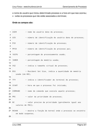 Linux Force – www.linuxforce.com.br Gerenciamento de Processos
o nome do usuário que iniciou determinado processo e a hora em que isso ocorreu;
x - exibe os processos que não estão associados a terminais;
Onde os campos são:
1 USER - nome do usuário dono do processo;
2
3 UID - número de identificação do usuário dono do processo;
4
5 PID - número de identificação do processo;
6
7 PPID - número de identificação do processo pai;
8
9 %CPU - porcentagem do processamento usado;
10
11 %MEM - porcentagem da memória usada;
12
13 VSZ - indica o tamanho virtual do processo;
14
15 RSS - Resident Set Size , indica a quantidade de memória
usada (em KB);
16
17 TTY - indica o identificador do terminal do processo;
18
19 START - hora em que o processo foi iniciado;
20
21 COMMAND - nome do comando que executa aquele processo;
22
23 PRI - valor da prioridade do processo;
24
25 NI - valor preciso da prioridade (geralmente igual aos
valores de PRI);
26
27 WCHAN - mostra a função do kernel onde o processo se encontra
em modo suspenso;
28
Linux ONE Página 321
 