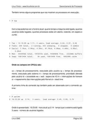 Linux Force – www.linuxforce.com.br Gerenciamento de Processos
Também temos alguns programas que nos mostram os processos em execução:
1 # top
Com o top podemos ver o horário atual, quanto tempo a máquina está ligada, quantos
usuários estão logados, quantos processos estão em aberto, rodando, em espera e
zumbi:
1 Top - 10:19:09 up 1:11, 2 users , load average: 0.02, 0.07, 0.06
2 Tasks: 204 total , 2 running , 202 sleeping , 0 stopped , 0 zombie
3 Cpu(s): 7.1%us, 0.9%sy, 0.2%ni, 91.7%id, 0.0%wa, 0.0%hi, 0.0%si,
0.0%st
4 Mem: 3530556k total , 1972072k used , 1558484k free , 232288k buffers
5 Swap: 1081340k total , 0k used , 1081340k free , 990248k cache
Onde os campos em CPU(s) são:
us = tempo de processamento, executado pelo usuário sy = tempo de processa-
mento, executado pelo sistema ni = tempo de processamento, prioridade alterada
pelo usuário id = ociosidade wa = wait - espera de I/O hi = interrupções de harware
si = mapeamento das interrupções pelo Kernel st = steal time
A primeira linha do comando top também pode ser observada com o comando up-
time:
1 # uptime
2 16:23:00 up 2:14, 3 users , load average: 0.45, 0.69, 0.74
Onde é apresentado: 16:23:00 - hora atual up 2:14 - tempo que o sistema está ligado
3 users - número de usuários logados
Linux ONE Página 323
 