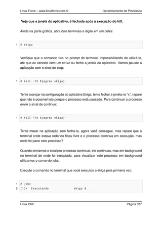 Linux Force – www.linuxforce.com.br Gerenciamento de Processos
Veja que a janela do aplicativo, é fechada após a execução do kill.
Ainda na parte gráﬁca, abra dois terminais e digite em um deles:
1 # ekiga
Veriﬁque que o comando ﬁca no prompt do terminal, impossibilitando de utilizá-lo,
até que eu cancele com um ctrl+c ou feche a janela do aplicativo. Vamos pausar a
aplicação com o sinal de stop:
1 # kill -19 $(pgrep ekiga)
Tente avançar na conﬁguração do aplicativo Ekiga, tente fechar a janela no “x”, repare
que não é possível isto porque o processo está pausado. Para continuar o processo
envie o sinal de continue:
1 # kill -18 $(pgrep ekiga)
Tente mexer na aplicação sem fechá-la, agora você consegue, mas repare que o
terminal onde estava rodando ﬁcou livre e o processo continua em execução, mas
onde foi parar este processo?
Quando enviamos o sinal pro processo continuar, ele continuou, mas em background
no terminal de onde foi executado, para visualizar este processo em background
utilizamos o comando jobs.
Execute o comando no terminal que você executou o ekiga pela primeira vez:
1 # jobs
2 [1]+ Executando ekiga &
Linux ONE Página 327
 