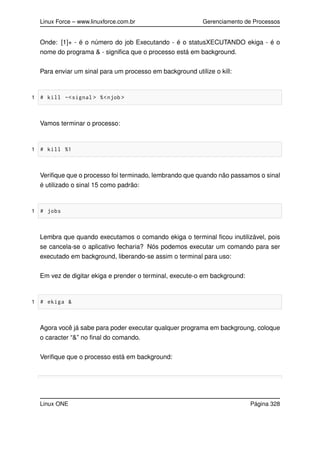 Linux Force – www.linuxforce.com.br Gerenciamento de Processos
Onde: [1]+ - é o número do job Executando - é o statusXECUTANDO ekiga - é o
nome do programa & - signiﬁca que o processo está em background.
Para enviar um sinal para um processo em background utilize o kill:
1 # kill -<signal > %<njob >
Vamos terminar o processo:
1 # kill %1
Veriﬁque que o processo foi terminado, lembrando que quando não passamos o sinal
é utilizado o sinal 15 como padrão:
1 # jobs
Lembra que quando executamos o comando ekiga o terminal ﬁcou inutilizável, pois
se cancela-se o aplicativo fecharia? Nós podemos executar um comando para ser
executado em background, liberando-se assim o terminal para uso:
Em vez de digitar ekiga e prender o terminal, execute-o em background:
1 # ekiga &
Agora você já sabe para poder executar qualquer programa em backgroung, coloque
o caracter “&” no ﬁnal do comando.
Veriﬁque que o processo está em background:
Linux ONE Página 328
 