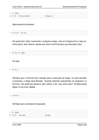 Linux Force – www.linuxforce.com.br Gerenciamento de Processos
1 # jobs
2 [1]+ Executando ekiga &
Agora pause o processo:
1 # kill -19 %1
Se quisermos rodar novamente o programa ekiga, mas em foreground ou seja pri-
meiro plano, isso mesmo, aquele que trava o terminal para sua execução, faça:
1 # fg <n job >
Ou seja:
1 # fg 1
Veriﬁque que o terminal ﬁcou travado para a execução do ekiga, se você cancelar
o processo, o ekiga será fechado. Quando estamos executando um programa no
terminal, nós podemos pausá-lo sem utilizar o kill, mas como isso? Simples basta
digitar no terminal: ctrl+z.
1 crtl+z
Veriﬁque que o processo foi pausado:
1 # jobs
2 [1]+ Parado ekiga
Linux ONE Página 329
 
