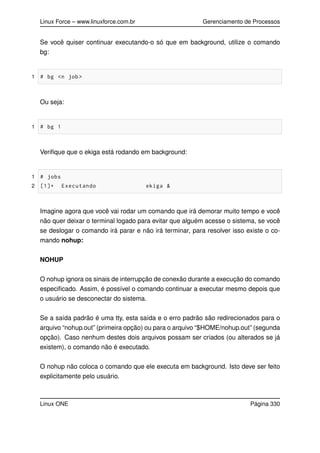 Linux Force – www.linuxforce.com.br Gerenciamento de Processos
Se você quiser continuar executando-o só que em background, utilize o comando
bg:
1 # bg <n job >
Ou seja:
1 # bg 1
Veriﬁque que o ekiga está rodando em background:
1 # jobs
2 [1]+ Executando ekiga &
Imagine agora que você vai rodar um comando que irá demorar muito tempo e você
não quer deixar o terminal logado para evitar que alguém acesse o sistema, se você
se deslogar o comando irá parar e não irá terminar, para resolver isso existe o co-
mando nohup:
NOHUP
O nohup ignora os sinais de interrupção de conexão durante a execução do comando
especiﬁcado. Assim, é possível o comando continuar a executar mesmo depois que
o usuário se desconectar do sistema.
Se a saída padrão é uma tty, esta saída e o erro padrão são redirecionados para o
arquivo “nohup.out” (primeira opção) ou para o arquivo “$HOME/nohup.out” (segunda
opção). Caso nenhum destes dois arquivos possam ser criados (ou alterados se já
existem), o comando não é executado.
O nohup não coloca o comando que ele executa em background. Isto deve ser feito
explicitamente pelo usuário.
Linux ONE Página 330
 