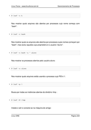 Linux Force – www.linuxforce.com.br Gerenciamento de Processos
1 # lsof -c k
Nos mostrar quais arquivos são abertos por processos cujo nome começa com
“bash”:
1 # lsof -c bash
Nos mostrar quais os arquivos são abertos por processos cujos nomes começam por
"bash", mas exclui aqueles cujo proprietário é o usuário "aluno":
1 # lsof -c bash -u ^ aluno
Nos mostrar os processos abertos pelo usuário aluno:
1 # lsof -u aluno
Nos mostrar quais arquivos estão usando o processo cujo PID é 1:
1 # lsof +p 1
Busca por todas as instâncias abertas do diretório /tmp :
1 # lsof +D /tmp
Instale o ssh e conecte-se na máquina do amigo:
Linux ONE Página 334
 