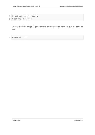 Linux Force – www.linuxforce.com.br Gerenciamento de Processos
1 # apt -get install ssh -y
2 # ssh 192.168.200.X
Onde X é o ip do amigo. Agora veriﬁque as conexões da porta 22, que é a porta do
ssh:
1 # lsof -i :22
Linux ONE Página 335
 