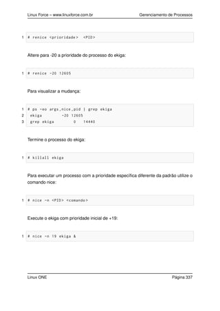 Linux Force – www.linuxforce.com.br Gerenciamento de Processos
1 # renice <prioridade > <PID >
Altere para -20 a prioridade do processo do ekiga:
1 # renice -20 12605
Para visualizar a mudança:
1 # ps -eo args ,nice ,pid | grep ekiga
2 ekiga -20 12605
3 grep ekiga 0 14440
Termine o processo do ekiga:
1 # killall ekiga
Para executar um processo com a prioridade especíﬁca diferente da padrão utilize o
comando nice:
1 # nice -n <PID > <comando >
Execute o ekiga com prioridade inicial de +19:
1 # nice -n 19 ekiga &
Linux ONE Página 337
 