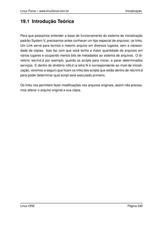 Linux Force – www.linuxforce.com.br Inicialização
19.1 Introdução Teórica
Para que possamos entender a base de funcionamento do sistema de inicialização
padrão System V, precisamos antes conhecer um tipo especial de arquivos: os links.
Um Link serve para termos o mesmo arquivo em diversos lugares, sem a necessi-
dade de cópias. Isso faz com que você tenha a maior quantidade de arquivos em
vários lugares e ocupando menos bits de metadados ao sistema de arquivos. O di-
retório /etc/init.d por exemplo, guarda os scripts para iniciar, e parar determinados
serviços. E dentro do diretório rcN.d (a letra N é correspondente ao nível de iniciali-
zação, veremos a seguir) que ﬁcam os links dos scripts que estão dentro de /etc/init.d
para poder determinar qual script será executado primeiro.
Os links nos permitem fazer modiﬁcações nos arquivos originais, assim não precisa-
mos alterar o arquivo original e sua cópia.
Linux ONE Página 340
 