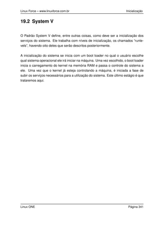 Linux Force – www.linuxforce.com.br Inicialização
19.2 System V
O Padrão System V deﬁne, entre outras coisas, como deve ser a inicialização dos
serviços do sistema. Ele trabalha com níveis de inicialização, os chamados “runle-
vels”, havendo oito deles que serão descritos posteriormente.
A inicialização do sistema se inicia com um boot loader no qual o usuário escolhe
qual sistema operacional ele irá iniciar na máquina. Uma vez escolhido, o boot loader
inicia o carregamento do kernel na memória RAM e passa o controle do sistema a
ele. Uma vez que o kernel já esteja controlando a máquina, é iniciada a fase de
subir os serviços necessários para a utilização do sistema. Este último estágio é que
trataremos aqui.
Linux ONE Página 341
 