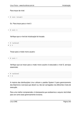 Linux Force – www.linuxforce.com.br Inicialização
Para trocar de nível:
1 # init <nível >
Ex: Para trocar para o nível 3
1 # init 3
Veriﬁque que o nível de inicialização foi trocado:
1 # runlevel
2 2 3
Trocar para o modo mono-usuário:
1 # init 1
Veriﬁque que ao trocar para o modo mono-usuário é executado o nível S, serviços
essenciais:
1 # runlevel
2 1 S
A maioria das distribuições Linux utilizam o padrão System V para gerenciamento
dos Daemons e serviços que devem ou não ser carregados nos diferentes níveis de
execução.
Para uma melhor compreensão, é interessante que analisemos o arquivo /etc/inittab
para ver como esse gerenciamento funciona.
Linux ONE Página 343
 